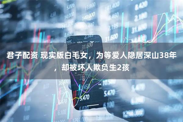 君子配资 现实版白毛女,为等爱人隐居深山38年,却被坏人欺负生2孩