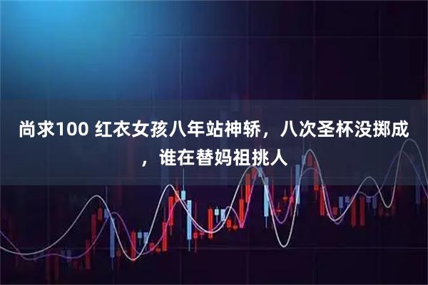 尚求100 红衣女孩八年站神轿，八次圣杯没掷成，谁在替妈祖挑人