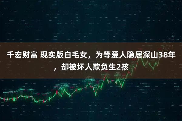 千宏财富 现实版白毛女，为等爱人隐居深山38年，却被坏人欺负生2孩
