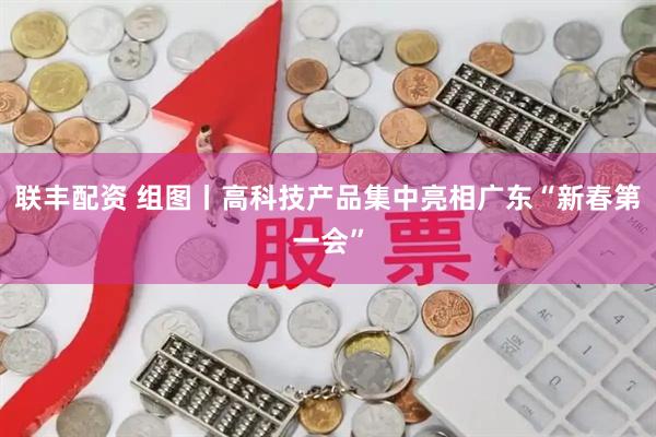 联丰配资 组图丨高科技产品集中亮相广东“新春第一会”