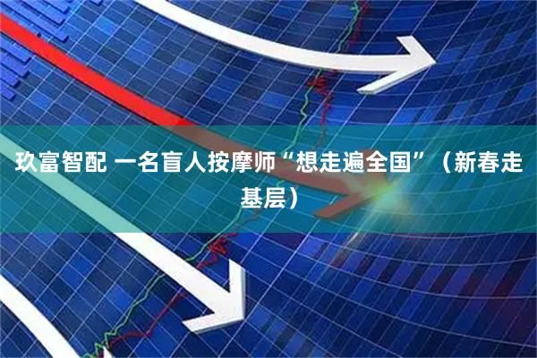 玖富智配 一名盲人按摩师“想走遍全国”（新春走基层）