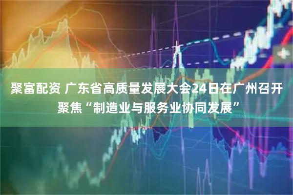 聚富配资 广东省高质量发展大会24日在广州召开 聚焦“制造业与服务业协同发展”