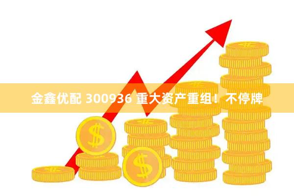 金鑫优配 300936 重大资产重组！不停牌
