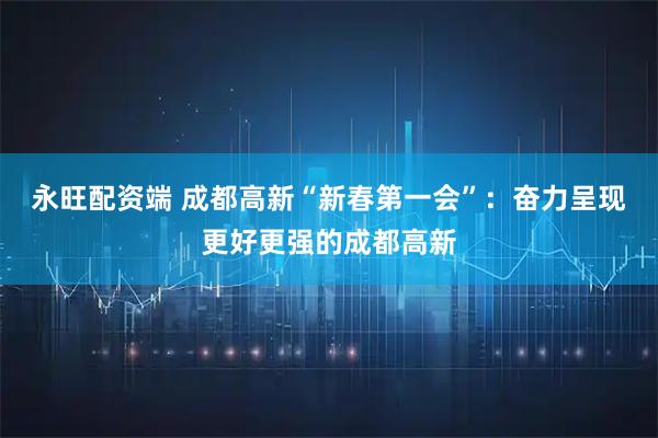 永旺配资端 成都高新“新春第一会”：奋力呈现更好更强的成都高新