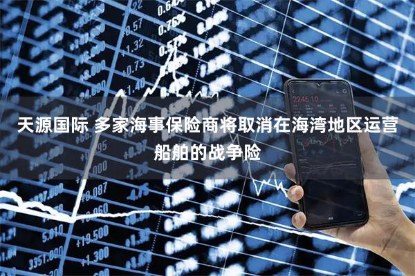 天源国际 多家海事保险商将取消在海湾地区运营船舶的战争险