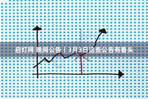 启灯网 晚间公告｜3月3日这些公告有看头