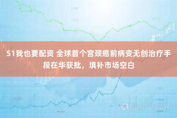 51我也要配资 全球首个宫颈癌前病变无创治疗手段在华获批,填补市场空白