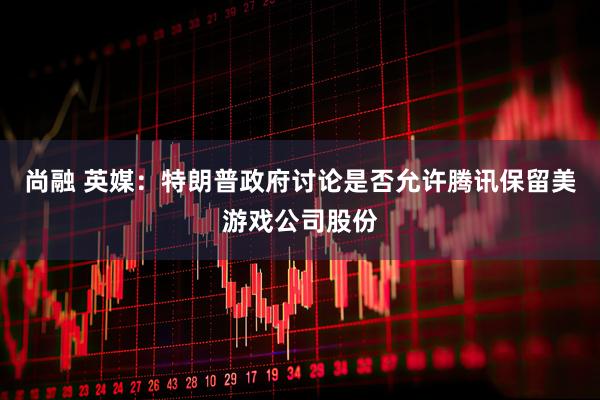 尚融 英媒：特朗普政府讨论是否允许腾讯保留美游戏公司股份