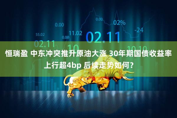 恒瑞盈 中东冲突推升原油大涨 30年期国债收益率上行超4bp 后续走势如何？