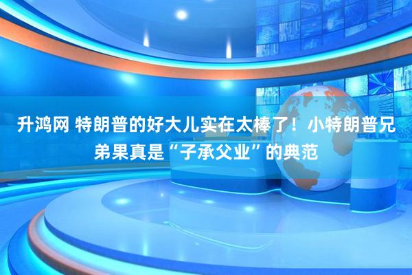 升鸿网 特朗普的好大儿实在太棒了！小特朗普兄弟果真是“子承父业”的典范
