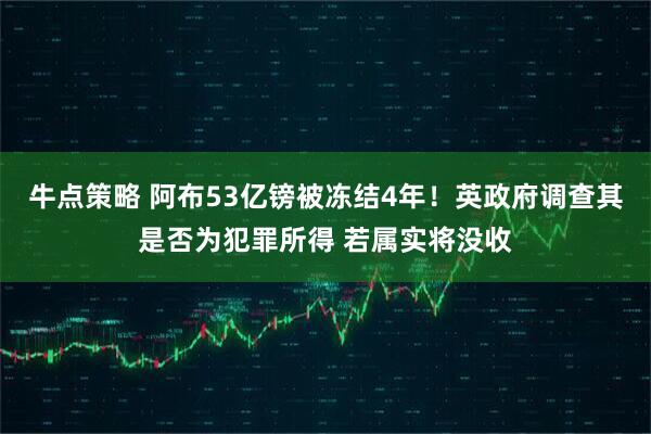 牛点策略 阿布53亿镑被冻结4年！英政府调查其是否为犯罪所得 若属实将没收