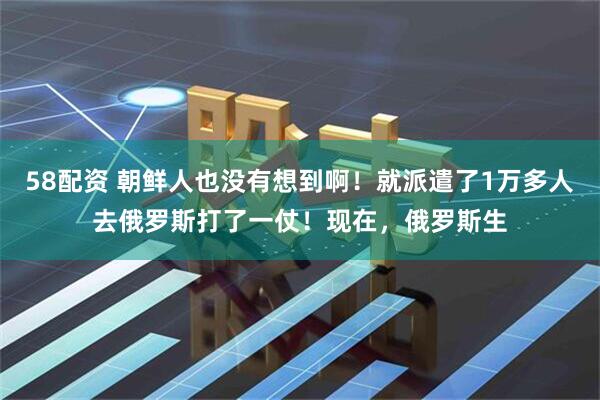 58配资 朝鲜人也没有想到啊！就派遣了1万多人去俄罗斯打了一仗！现在，俄罗斯生