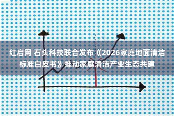 红启网 石头科技联合发布《2026家庭地面清洁标准白皮书》推动家庭清洁产业生态共建