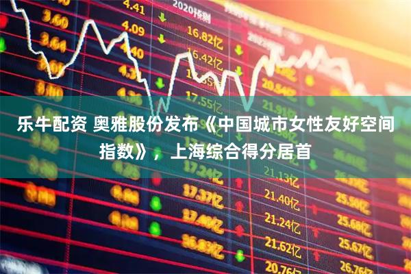 乐牛配资 奥雅股份发布《中国城市女性友好空间指数》，上海综合得分居首