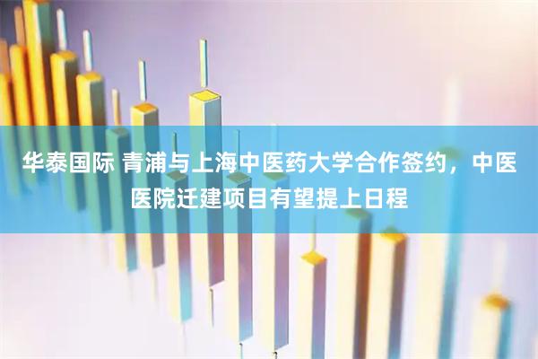 华泰国际 青浦与上海中医药大学合作签约,中医医院迁建项目有望提上日程