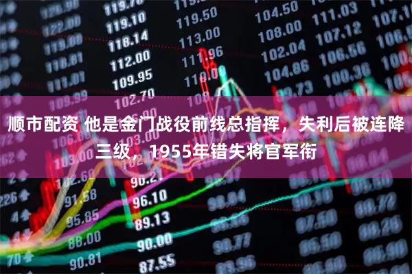 顺市配资 他是金门战役前线总指挥，失利后被连降三级，1955年错失将官军衔