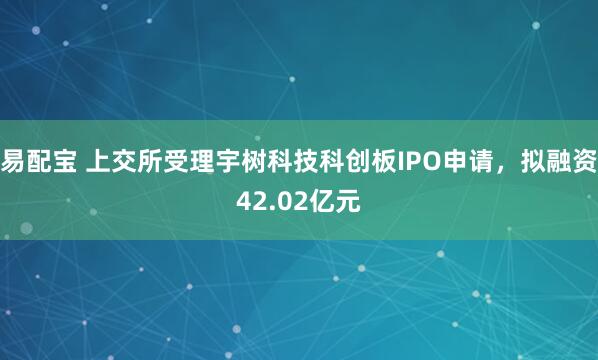 易配宝 上交所受理宇树科技科创板IPO申请，拟融资42.02亿元