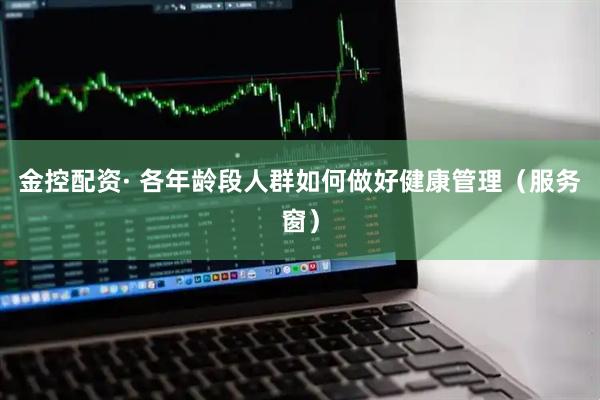 金控配资· 各年龄段人群如何做好健康管理(服务窗)