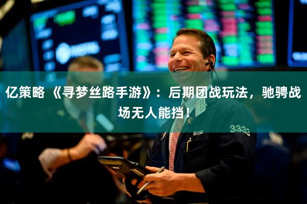 亿策略 《寻梦丝路手游》：后期团战玩法，驰骋战场无人能挡！
