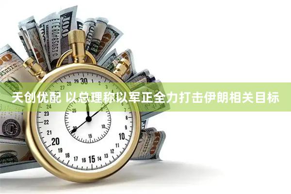 天创优配 以总理称以军正全力打击伊朗相关目标