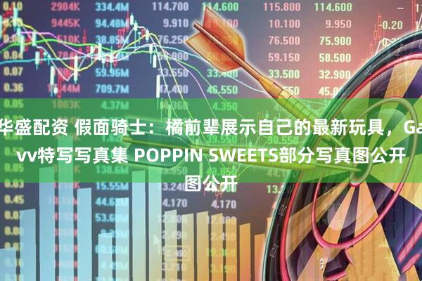 华盛配资 假面骑士：橘前辈展示自己的最新玩具，Gavv特写写真集 POPPIN SWEETS部分写真图公开