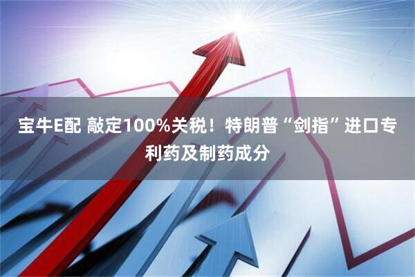 宝牛E配 敲定100%关税！特朗普“剑指”进口专利药及制药成分