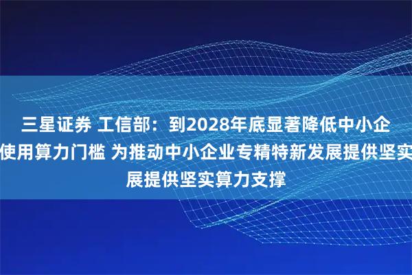 三星证券 工信部：到2028年底显著降低中小企业获取、使用算力门槛 为推动中小企业专精特新发展提供坚实算力支撑