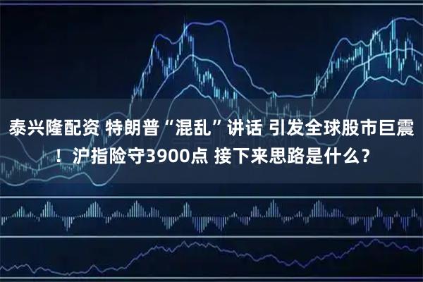 泰兴隆配资 特朗普“混乱”讲话 引发全球股市巨震!沪指险守3900点 接下来思路是什么?
