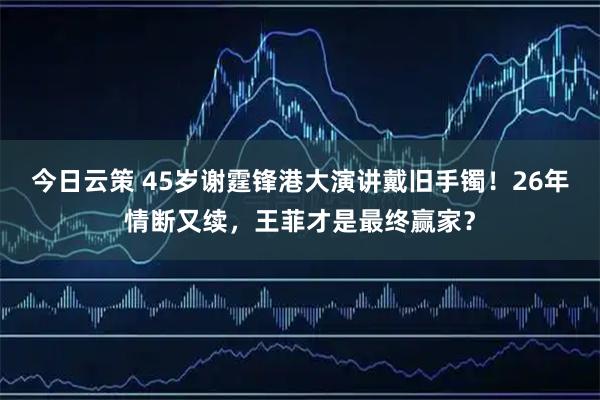 今日云策 45岁谢霆锋港大演讲戴旧手镯！26年情断又续，王菲才是最终赢家？