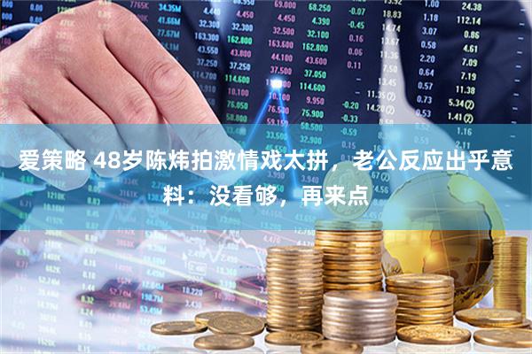 爱策略 48岁陈炜拍激情戏太拼，老公反应出乎意料：没看够，再来点