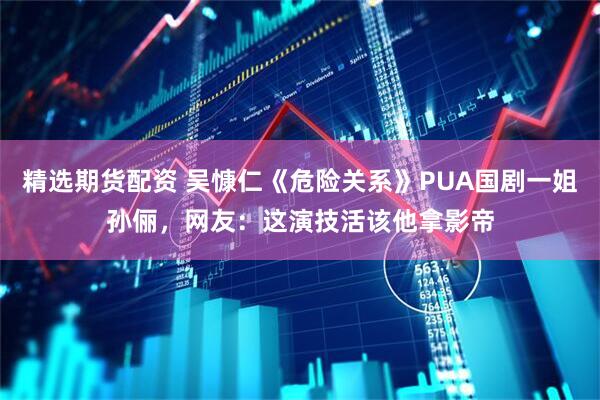 精选期货配资 吴慷仁《危险关系》PUA国剧一姐孙俪，网友：这演技活该他拿影帝