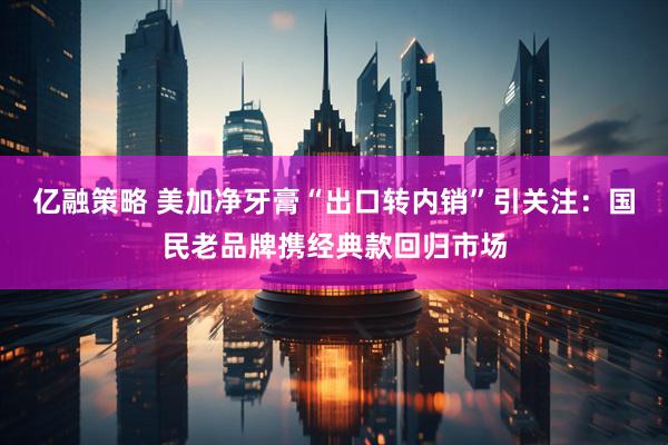 亿融策略 美加净牙膏“出口转内销”引关注:国民老品牌携经典款回归市场
