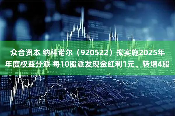 众合资本 纳科诺尔（920522）拟实施2025年年度权益分派 每10股派发现金红利1元、转增4股