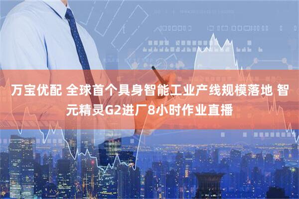 万宝优配 全球首个具身智能工业产线规模落地 智元精灵G2进厂8小时作业直播