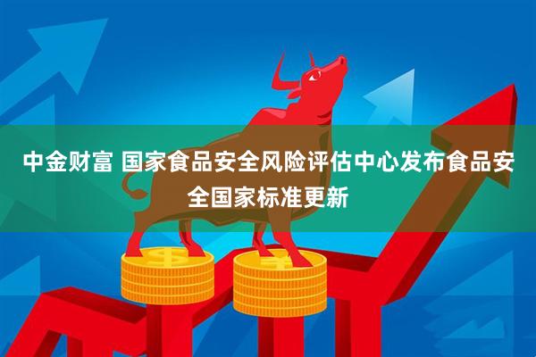 中金财富 国家食品安全风险评估中心发布食品安全国家标准更新