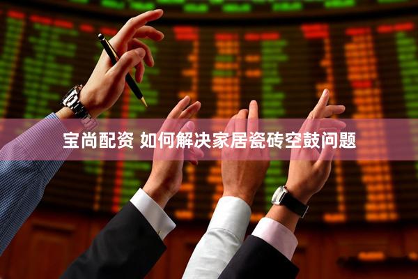 宝尚配资 如何解决家居瓷砖空鼓问题