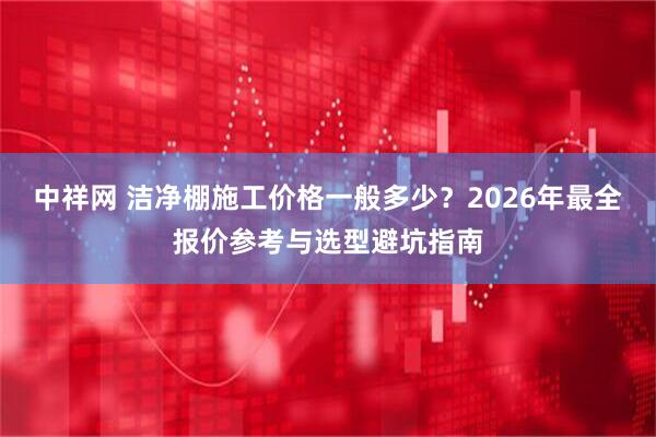 中祥网 洁净棚施工价格一般多少？2026年最全报价参考与选型避坑指南