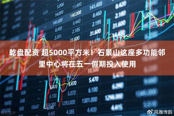 乾盘配资 超5000平方米！石景山这座多功能邻里中心将在五一假期投入使用