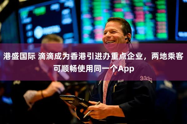 港盛国际 滴滴成为香港引进办重点企业，两地乘客可顺畅使用同一个App