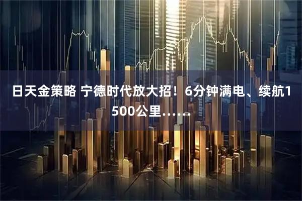 日天金策略 宁德时代放大招!6分钟满电、续航1500公里……