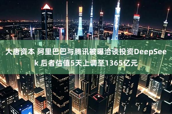 大唐资本 阿里巴巴与腾讯被曝洽谈投资DeepSeek 后者估值5天上调至1365亿元