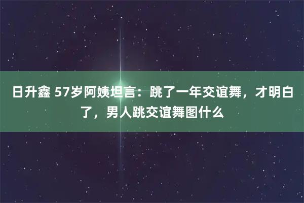 日升鑫 57岁阿姨坦言：跳了一年交谊舞，才明白了，男人跳交谊舞图什么
