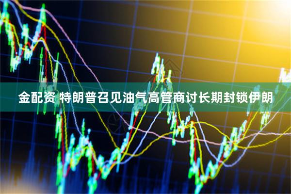 金配资 特朗普召见油气高管商讨长期封锁伊朗