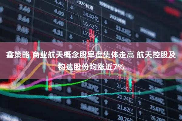 鑫策略 商业航天概念股早盘集体走高 航天控股及钧达股份均涨近7%