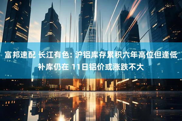 富邦速配 长江有色: 沪铝库存累积六年高位但逢低补库仍在 11日铝价或涨跌不大