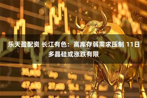 乐天盈配资 长江有色：高库存弱需求压制 11日多晶硅或涨跌有限