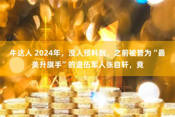牛达人 2024年,没人预料到,之前被誉为“最美升旗手”的退伍军人张自轩,竟