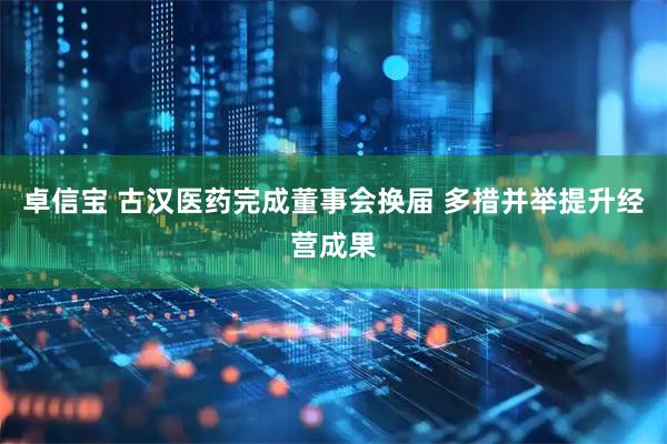 卓信宝 古汉医药完成董事会换届 多措并举提升经营成果