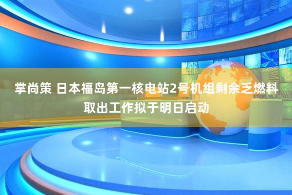 掌尚策 日本福岛第一核电站2号机组剩余乏燃料取出工作拟于明日启动