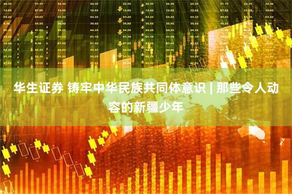 华生证券 铸牢中华民族共同体意识 | 那些令人动容的新疆少年